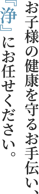 お子様の健康を守るお手伝い、『浄』にお任せください。