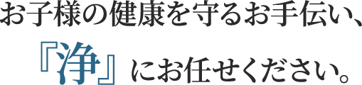 お子様の健康を守るお手伝い、『浄』にお任せください。